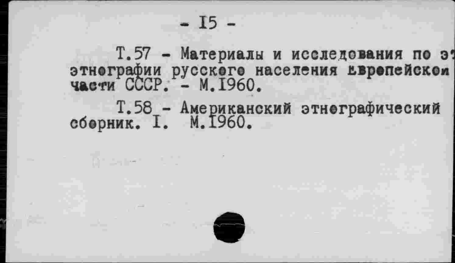 ﻿- 15 -
T.57 - Материалы и исследования по э этнографии русского населения европейской части СССР. - M.I960.
Т.58 - Американский этнографический сборник. I. M.I960.